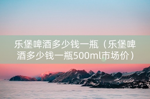 乐堡啤酒多少钱一瓶（乐堡啤酒多少钱一瓶500ml市场价）