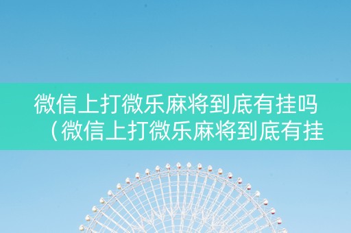 微信上打微乐麻将到底有挂吗（微信上打微乐麻将到底有挂吗是真的吗）