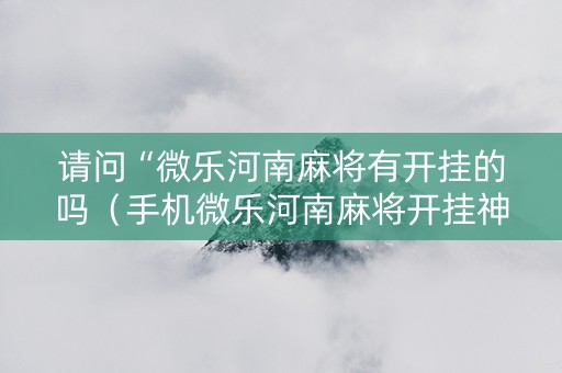 请问“微乐河南麻将有开挂的吗（手机微乐河南麻将开挂神器下载）