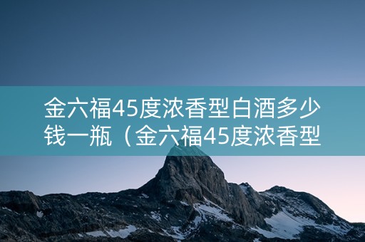 金六福45度浓香型白酒多少钱一瓶（金六福45度浓香型白酒多少钱一瓶呢）