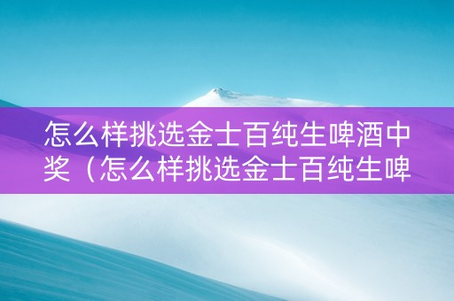 怎么样挑选金士百纯生啤酒中奖（怎么样挑选金士百纯生啤酒中奖的）