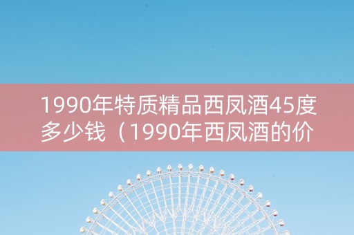 1990年特质精品西凤酒45度多少钱（1990年西凤酒的价格）