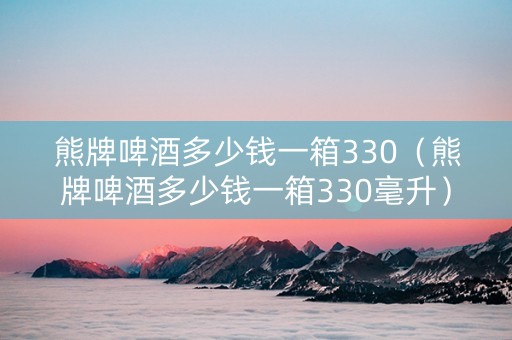 熊牌啤酒多少钱一箱330（熊牌啤酒多少钱一箱330毫升）