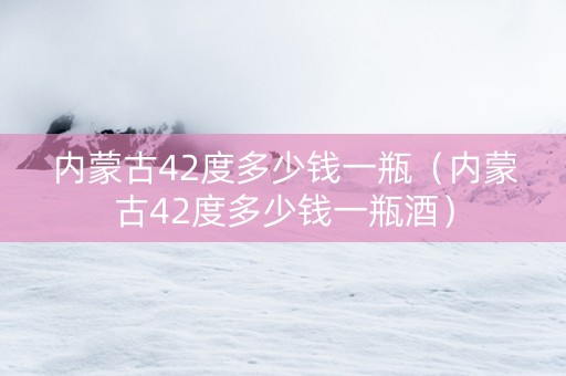 内蒙古42度多少钱一瓶（内蒙古42度多少钱一瓶酒）