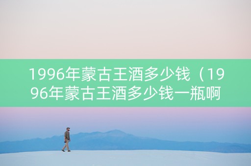 1996年蒙古王酒多少钱（1996年蒙古王酒多少钱一瓶啊）