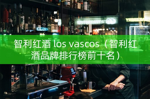 智利红酒 los vascos（智利红酒品牌排行榜前十名）