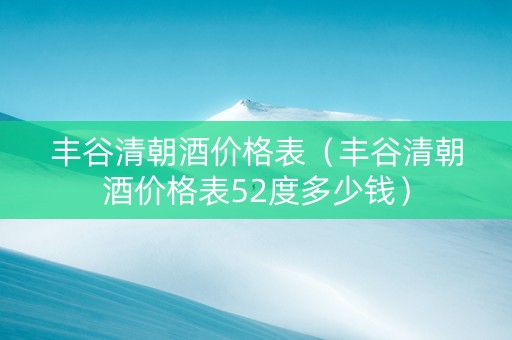 丰谷清朝酒价格表（丰谷清朝酒价格表52度多少钱）