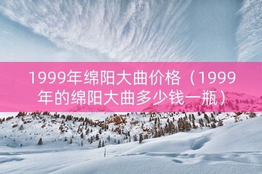 1999年绵阳大曲价格（1999年的绵阳大曲多少钱一瓶）