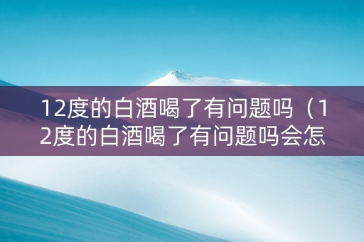 12度的白酒喝了有问题吗（12度的白酒喝了有问题吗会怎样）