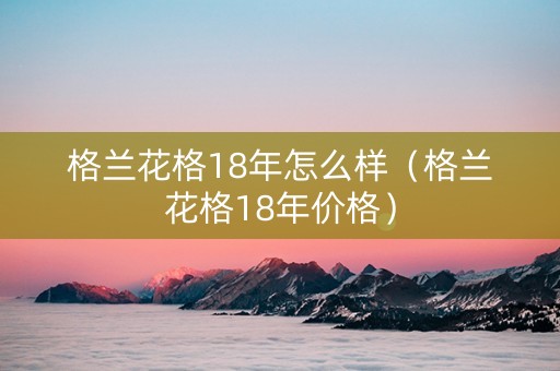 格兰花格18年怎么样（格兰花格18年价格）