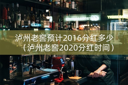 泸州老窖预计2016分红多少（泸州老窖2020分红时间）