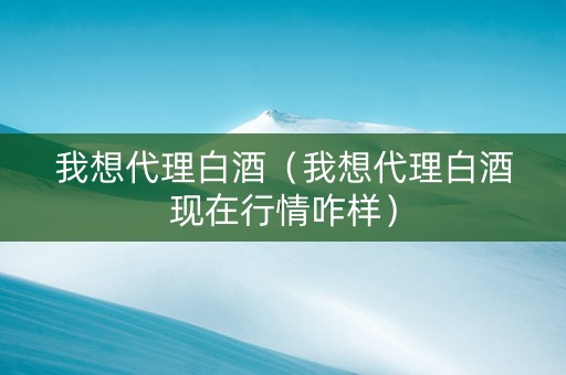 我想代理白酒（我想代理白酒现在行情咋样）