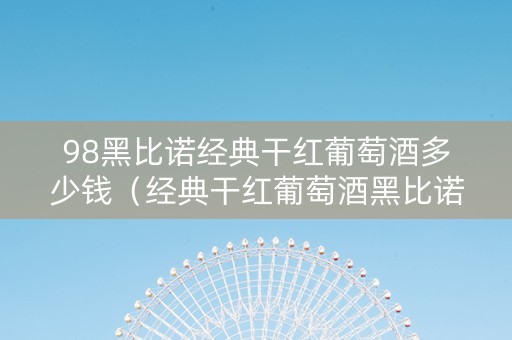 98黑比诺经典干红葡萄酒多少钱（经典干红葡萄酒黑比诺1998多少钱）