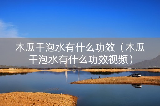 木瓜干泡水有什么功效（木瓜干泡水有什么功效视频）