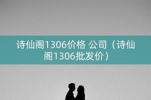 诗仙阁1306价格 公司（诗仙阁1306批发价）