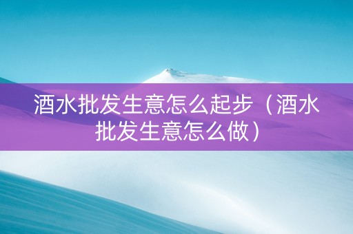 酒水批发生意怎么起步（酒水批发生意怎么做）