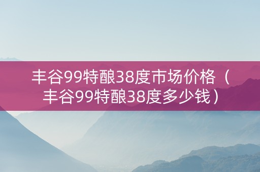 丰谷99特酿38度市场价格（丰谷99特酿38度多少钱）