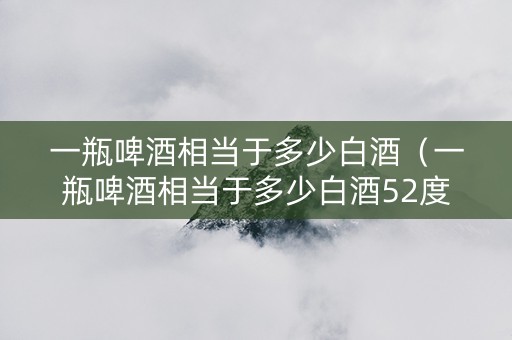 一瓶啤酒相当于多少白酒（一瓶啤酒相当于多少白酒52度）