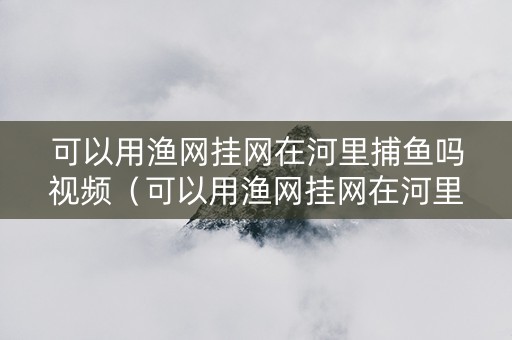 可以用渔网挂网在河里捕鱼吗视频（可以用渔网挂网在河里捕鱼吗视频教程）