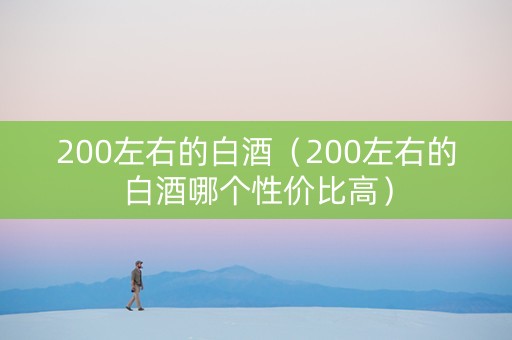 200左右的白酒（200左右的白酒哪个性价比高）