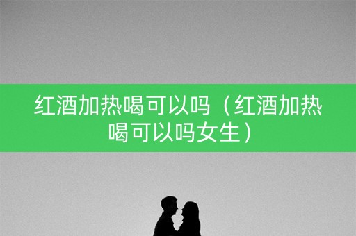 红酒加热喝可以吗（红酒加热喝可以吗女生）