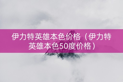 伊力特英雄本色价格（伊力特英雄本色50度价格）