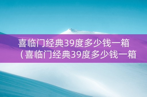 喜临门经典39度多少钱一箱（喜临门经典39度多少钱一箱啊）