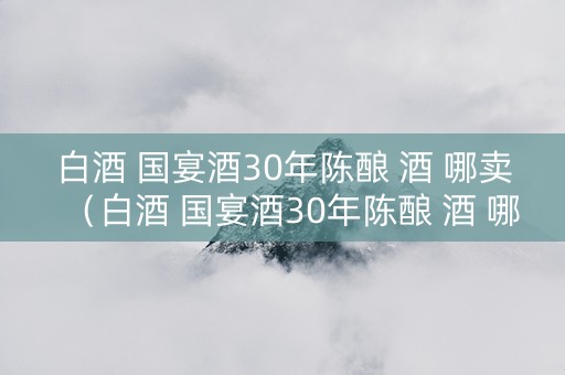 白酒 国宴酒30年陈酿 酒 哪卖（白酒 国宴酒30年陈酿 酒 哪卖的好）