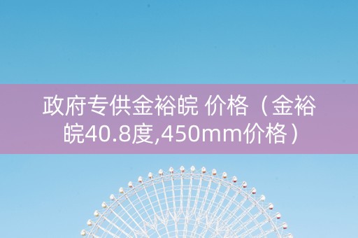 政府专供金裕皖 价格（金裕皖40.8度,450mm价格）