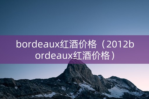 bordeaux红酒价格（2012bordeaux红酒价格）