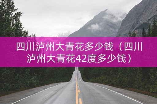 四川泸州大青花多少钱（四川泸州大青花42度多少钱）