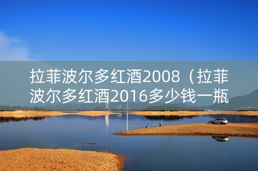 拉菲波尔多红酒2008（拉菲波尔多红酒2016多少钱一瓶）