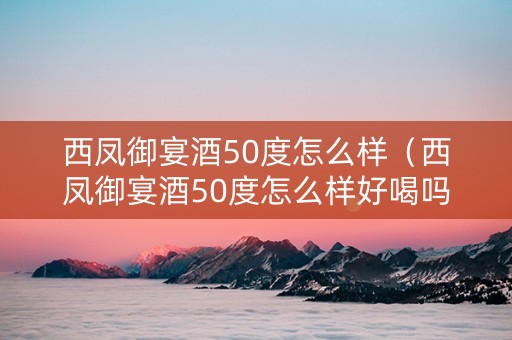 西凤御宴酒50度怎么样（西凤御宴酒50度怎么样好喝吗）