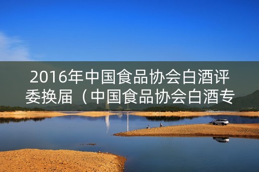 2016年中国食品协会白酒评委换届（中国食品协会白酒专业委员会）