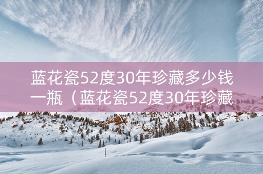 蓝花瓷52度30年珍藏多少钱一瓶（蓝花瓷52度30年珍藏多少钱一瓶呢）