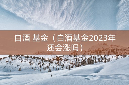 白酒 基金（白酒基金2023年还会涨吗）