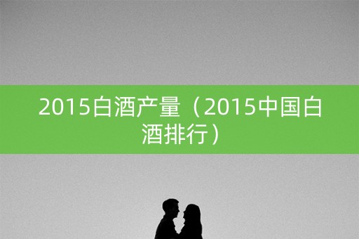 2015白酒产量（2015中国白酒排行）