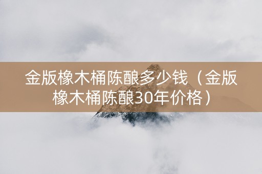 金版橡木桶陈酿多少钱（金版橡木桶陈酿30年价格）