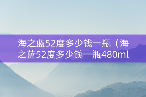 海之蓝52度多少钱一瓶（海之蓝52度多少钱一瓶480ml）