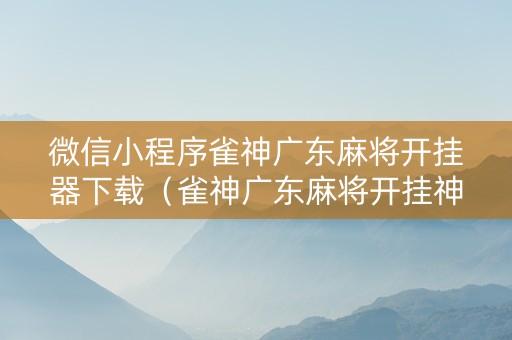 微信小程序雀神广东麻将开挂器下载（雀神广东麻将开挂神器下载）