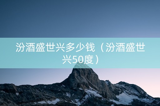 汾酒盛世兴多少钱（汾酒盛世兴50度）