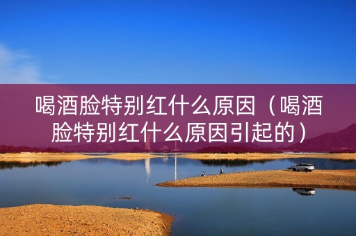 喝酒脸特别红什么原因（喝酒脸特别红什么原因引起的）