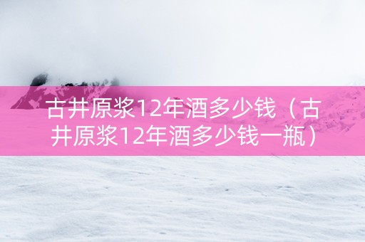 古井原浆12年酒多少钱（古井原浆12年酒多少钱一瓶）