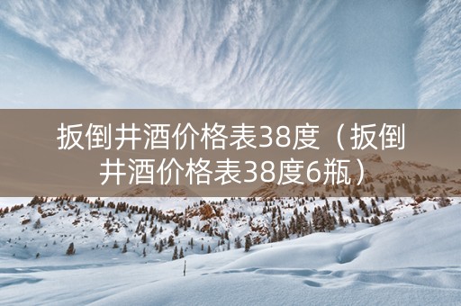 扳倒井酒价格表38度（扳倒井酒价格表38度6瓶）