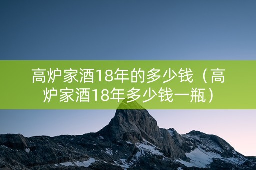 高炉家酒18年的多少钱（高炉家酒18年多少钱一瓶）