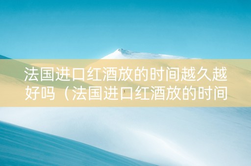 法国进口红酒放的时间越久越好吗（法国进口红酒放的时间越久越好吗为什么）