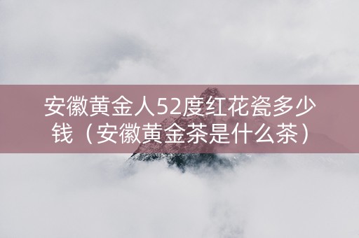 安徽黄金人52度红花瓷多少钱（安徽黄金茶是什么茶）