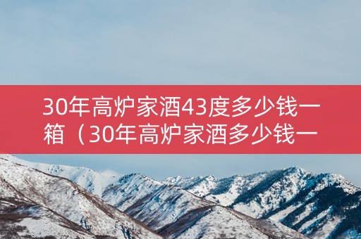 30年高炉家酒43度多少钱一箱（30年高炉家酒多少钱一瓶）