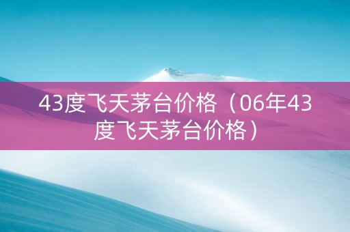 43度飞天茅台价格（06年43度飞天茅台价格）