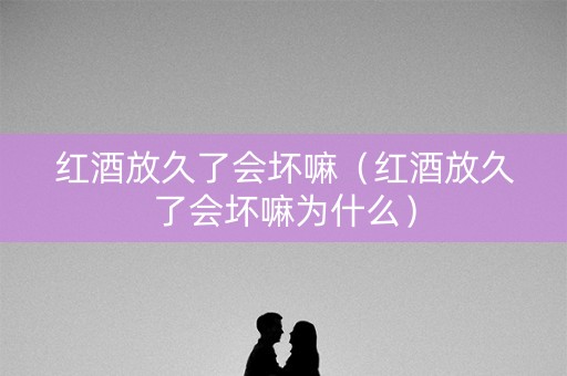 红酒放久了会坏嘛（红酒放久了会坏嘛为什么）